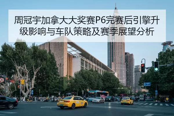 周冠宇加拿大大奖赛P6完赛后引擎升级影响与车队策略及赛季展望分析